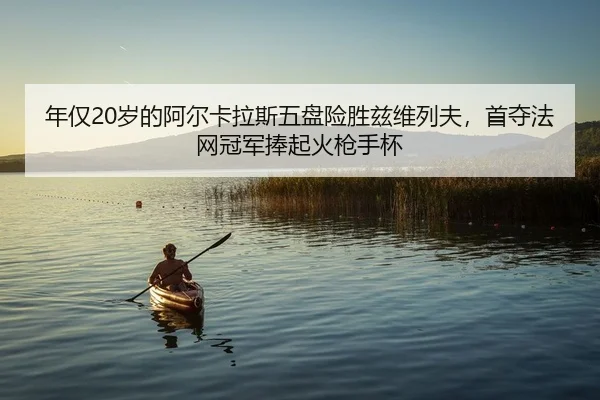 年仅20岁的阿尔卡拉斯五盘险胜兹维列夫，首夺法网冠军捧起火枪手杯