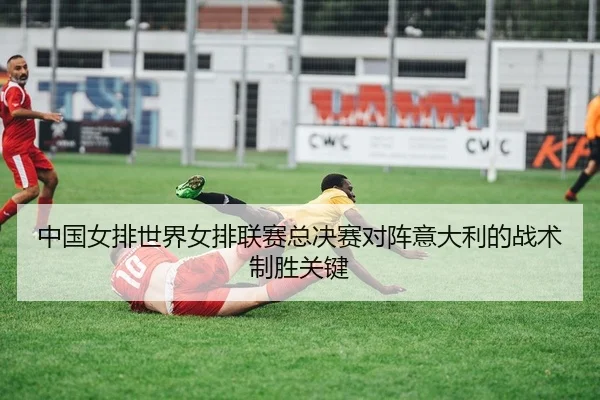 中国女排世界女排联赛总决赛对阵意大利的战术制胜关键