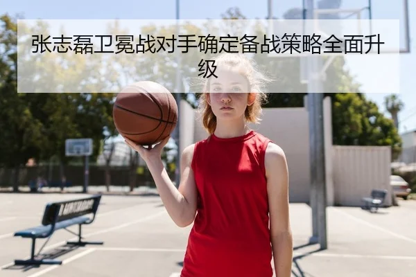 张志磊卫冕战对手确定备战策略全面升级